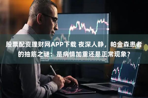 股票配资理财网APP下载 夜深人静，帕金森患者的抽筋之谜：是病情加重还是正常现象？