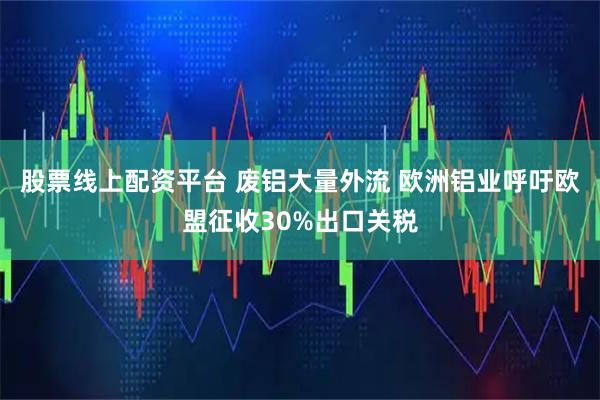股票线上配资平台 废铝大量外流 欧洲铝业呼吁欧盟征收30%出口关税