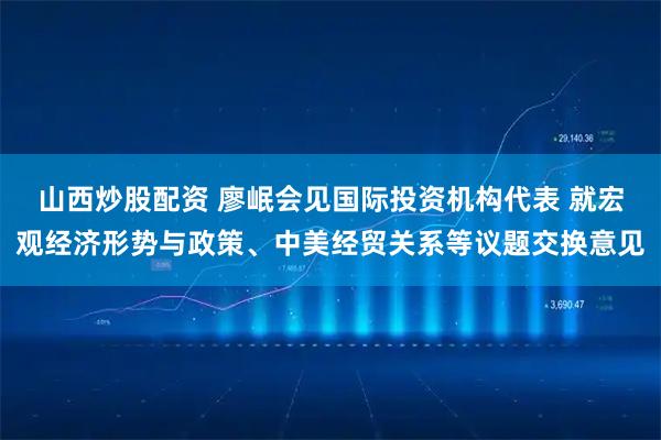 山西炒股配资 廖岷会见国际投资机构代表 就宏观经济形势与政策、中美经贸关系等议题交换意见
