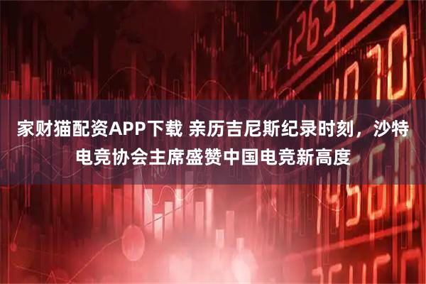 家财猫配资APP下载 亲历吉尼斯纪录时刻，沙特电竞协会主席盛赞中国电竞新高度