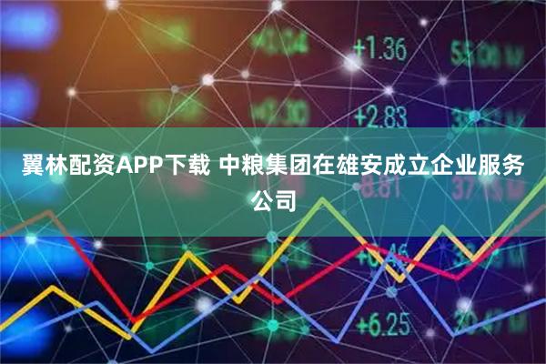 翼林配资APP下载 中粮集团在雄安成立企业服务公司