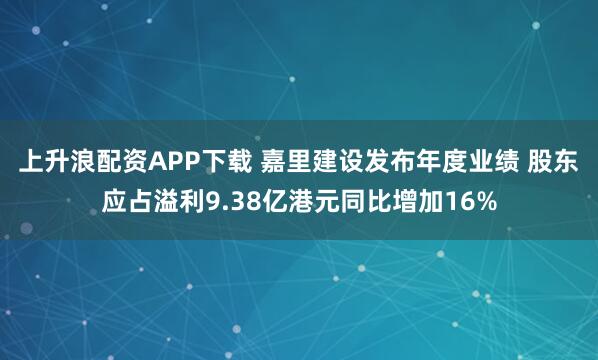 上升浪配资APP下载 嘉里建设发布年度业绩 股东应占溢利9.38亿港元同比增加16%