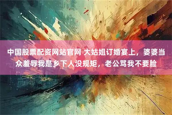 中国股票配资网站官网 大姑姐订婚宴上，婆婆当众羞辱我是乡下人没规矩，老公骂我不要脸