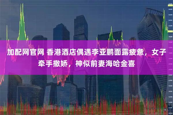 加配网官网 香港酒店偶遇李亚鹏面露疲惫，女子牵手撒娇，神似前妻海哈金喜